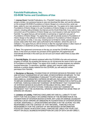 Fairchild Publications, Inc. 
CD­ROM Terms and Conditions of Use 

1. License Grant. Fairchild Publications, Inc. (“Fairchild”) hereby grants to you and you 
accept a limited, non­exclusive license to view and download the data, and use the software 
on the enclosed CD­ROM (Foundations of Interior Design) on a one­at­a­time, serial use 
basis, solely for your own personal or internal business use. You agree not to make copies of 
Foundations of Interior Design or to use Foundations of Interior Design on an electronic 
network, including without limitation the Internet and the World Wide Web. If you wish to have 
concurrent use of Foundations of Interior Design you must request a multi­user license from 
Fairchild. You agree that you will not transfer or sub­license or resell all or any part of 
Foundations of Interior Design. You agree that you will not provide access to Foundations of 
Interior Design or the software or information contained in Foundations of Interior Design to 
any other person or entity, in any way, including but not limited to media, passwords or 
access codes (other than other users authorized by the institution, where the user is an 
institution.) You agree that you will not remove or alter the copyright notices or other means of 
identification or disclaimers as they appear in Foundations of Interior Design. 

2. Term. This agreement commences on the day you accept the CD­ROM as set forth 
above. In the event you breach any provision of this agreement, this agreement will 
automatically terminate in the event you do not cure such breach within three (3) days after 
such breach. 

3. Fairchild Rights. All material contained within this CD­ROM is the sole and exclusive 
property of Fairchild. By accepting this license you do not become the owner of all or any part 
of Foundations of Interior Design. You agree not to modify or reverse engineer any software 
received hereunder. To reproduce, republish, upload, post, transmit, adapt, enhance, 
distribute or publicly display material from this CD­ROM, you will need prior written 
permission from Fairchild. 

4. Disclaimer or Warranty. FOUNDATIONS OF INTERIOR DESIGN IS PROVIDED “AS IS” 
AND WITHOUT WARRANTIES OF ANY KIND, EITHER EXPRESS OR IMPLIED. TO THE 
FULLEST EXTENT PERMISSIBLE PURSUANT TO APPLICABLE LAW, FAIRCHHILD 
DISCLAIMS ALL WARRANTIES, EXPRESS OR IMPLIED, INCLUDING BUT NOT LIMITED 
TO IMPLIED WARRANTIES OF MERCHANTABILITY AND FITNESS FOR A PARTICULAR 
PURPOSE. FAIRCHILD DOES NOT WARRANT OR REPRESENT THAT FOUNDATIONS 
OF INTERIOR DESIGN IS ACCURATE OR RELIABLE OR WILL MEET YOUR 
REQUIREMENTS OR EXPECTATIONS. FAIRCHILD DOES NOT WARRANT OR 
REPRESENT THAT THE CD­ROM WILL OPERATE UNINTERRUPTED OR BE FREE OF 
ERRORS OR VIRUSES. 

5. Limitation of Liability. FAIRCHILD DISCLAIMS ANY AND ALL LIABILITY TO ANY 
PARTY FOR THE ACCURACY OR CORRECTNESS OF THE INFORMATION IN THE 
FOUNDATIONS OF INTERIOR DESIGN CD­ROM, ANY LOSS OR DAMAGE CAUSED BY 
FAIRCHILD OR BY ERRORS OR OMISSIONS IN FOUNDATIONS OF INTERIOR DESIGN 
CD­ROM. ADDITIONALLY, UPON ENTERING MATERIALS ON THE CD­ROM, YOU ARE 
RESPONSIBLE FOR THE CONTENT OF THAT MATERIAL.  FAIRCHILD HAS NO 
RESPONSIBILITY FOR THE CONTENT OF ANY MESSAGES OR INFORMATION 
POSTED BY USERS. IN NO EVENT SHALL FAIRCHILD BE LIABLE FOR YOUR LOST 
PROFIT OR SALES, BUSINESS INTERRUPTION OR LOSS OF DATA OR ANY DIRECT,
 