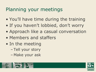 Planning your meetingsYou’ll have time during the trainingIf you haven’t lobbied, don’t worryApproach like a casual conversationMembers and staffersIn the meetingTell your story Make your ask