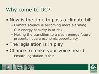 Why come to DC?Now is the time to pass a climate billClimate science is becoming more alarmingOur energy security is at riskMaking the transition to a clean energy future presents huge a economic opportunityThe legislation is in playChance to make your voice heardEnsure legislation is fair