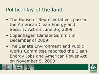Political lay of the landThe House of Representatives passed the American Clean Energy and Security Act on June 26, 2009Copenhagen Climate Summit in December of 2009The Senate Environment and Public Works Committee reported the Clean Energy Jobs and American Power Act on November 5, 2009