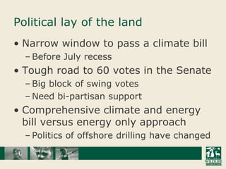 Political lay of the landNarrow window to pass a climate billBefore July recessTough road to 60 votes in the SenateBig block of swing votesNeed bi-partisan supportComprehensive climate and energy bill versus energy only approachPolitics of offshore drilling have changed
