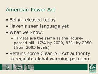 American Power ActBeing released todayHaven’s seen language yetWhat we know:Targets are the same as the House-passed bill: 17% by 2020, 83% by 2050 (from 2005 levels)Retains some Clean Air Act authority to regulate global warming pollution