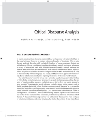 17
Critical Discourse Analysis
Norman Fairclough, Jane Mulderrig, Ruth Wodak

What is Critical Discourse Analysis?
In recent decades critical discourse analysis (CDA) has become a well-established field in
the social sciences. However, in contrast with some branches of linguistics, CDA is not a
discrete academic discipline with a relatively fixed set of research methods. Instead, we
might best see CDA as a problem-oriented interdisciplinary research movement, subsuming
a variety of approaches, each with different theoretical models, research methods and
agenda. What unites them is a shared interest in the semiotic dimensions of power, injustice,
abuse, and political-economic or cultural change in society. CDA is distinctive in a) its view
of the relationship between language and society, and b) its critical approach to methodology. Let us take these in turn by first exploring the notions of ‘discourse’ and ‘critical’.
The term ‘discourse’ is used in various ways across the social sciences and within the field
of CDA. In the most abstract sense, ‘discourse’ is an analytical category describing the vast
array of meaning-making resources available to us. At this level we can use the alternative
term ‘semiosis’ (encompassing words, pictures, symbols, design, colour, gesture, and so
forth), in order to distinguish it from the other common sense of ‘discourse’ as a category for
identifying particular ways of representing some aspect of social life (for example Republican
versus Democrat discourses on immigration). CDA sees discourse (or semiosis) as a form of
social practice. This implies a dialectical relationship between a particular discursive event
and all the diverse elements of the situation(s), institutions(s), and social structure(s) which
frame it. A dialectical relationship is a two-way relationship: the discursive event is shaped
by situations, institutions and social structures, but it also shapes them. To put it a different

17-Van Dijk-4183-Ch-17.indd 357

10/12/2010 7:17:14 PM

 