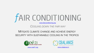 MITIGATE CLIMATE CHANGE AND ACHIEVE ENERGY
SECURITY WITH SUSTAINABLE COOLING IN THE TROPICS
1
COOLING DOWN THE FAIR WAY
www.cbalance.inwww.noe21.org
www.fairconditioning.org
 