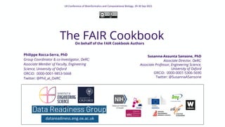 The FAIR Cookbook
datareadiness.eng.ox.ac.uk
UK Conference of Bioinformatics and Computational Biology, 29-30 Sep 2021
Philippe Rocca-Serra, PhD
Group Coordinator & co-Investigator, OeRC;
Associate Member of Faculty, Engineering
Science, University of Oxford
ORCiD: 0000-0001-9853-5668
Twitter: @Phil_at_OeRC
Susanna-Assunta Sansone, PhD
Associate Director, OeRC;
Associate Professor, Engineering Science,
University of Oxford
ORCiD: 0000-0001-5306-5690
Twitter: @SusannaASansone
On behalf of the FAIR Cookbook Authors
 
