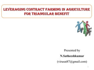 LEVERAGING CONTRACT FARMING IN AGRICULTURE
FOR TRIANGULAR BENEFIT

Presented by
N.Satheeshkumar
(virusat87@gmail.com)
1

 