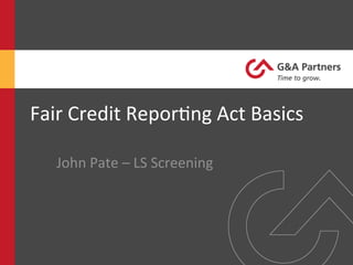 Fair	
  Credit	
  Repor-ng	
  Act	
  Basics	
  
John	
  Pate	
  –	
  LS	
  Screening	
  
 