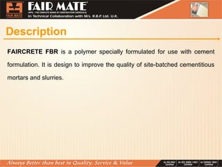 Description
FAIRCRETE FBR is a polymer specially formulated for use with cement
formulation. It is design to improve the quality of site-batched cementitious
mortars and slurries.
 