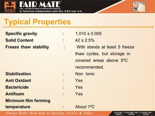 Typical Properties
Specific gravity : 1.010 ± 0.005
Solid Content : 42 ± 2.5%
Freeze thaw stability : With stands at least 5 freeze
thaw cycles, but storage in
covered areas above 5ºC
recommended.
Stabilisation : Non Ionic
Anti Oxidant : Yes
Bactericide : Yes
Antifoam : Yes
Minimum film forming
temperature : About 1ºC
 