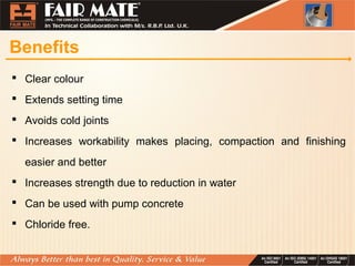 Benefits
Clear colour
Extends setting time
Avoids cold joints
Increases workability makes placing, compaction and finishing
easier and better
Increases strength due to reduction in water
Can be used with pump concrete
Chloride free.