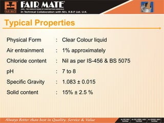 Typical Properties
Physical Form : Clear Colour liquid
Air entrainment : 1% approximately
Chloride content : Nil as per IS-456 & BS 5075
pH : 7 to 8
Specific Gravity : 1.083 ± 0.015
Solid content : 15% ± 2.5 %