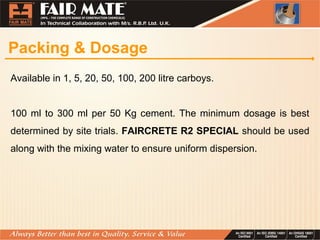 Packing & Dosage
Available in 1, 5, 20, 50, 100, 200 litre carboys.
100 ml to 300 ml per 50 Kg cement. The minimum dosage is best
determined by site trials. FAIRCRETE R2 SPECIAL should be used
along with the mixing water to ensure uniform dispersion.