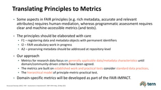 Translating Principles to Metrics
• Some aspects in FAIR principles (e.g. rich metadata, accurate and relevant
attributes) requires human-mediation, whereas programmatic assessment requires
clear and machine-accessible metrics (and tests).
• The principles should be elaborated with care
• F1 – registering data and metadata objects with permanent identifiers
• I2 – FAIR vocabulary work in progress
• A2 – preserving metadata should be addressed at repository-level
• Our approach
• Metrics for research data focus on generally applicable data/metadata characteristics until
domain/community-driven criteria have been agreed.
• The metrics are built on established work and practical tests consider standard data practices.
• The hierarchical model of principle-metric-practical test.
• Domain-specific metrics will be developed as part of the FAIR-IMPACT.
Anusuriya Devaraju (2022). FAIR – Assessment or Improvement?. HMF FAIR Friday, 20 May 2022.
 