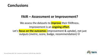 Conclusions
FAIR – Assessment or Improvement?
We assess the datasets to improve their FAIRness.
Improvement is an ongoing effort.
Let’s focus on the outcomes (improvement & uptake), not just
outputs (metric, score, badge, recommendation) J
Anusuriya Devaraju (2022). FAIR – Assessment or Improvement?. HMF FAIR Friday, 20 May 2022.
 