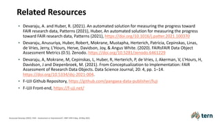 Related Resources
• Devaraju, A. and Huber, R. (2021). An automated solution for measuring the progress toward
FAIR research data, Patterns (2021), Huber, An automated solution for measuring the progress
toward FAIR research data, Patterns (2021), https://doi.org/10.1016/j.patter.2021.100370
• Devaraju, Anusuriya, Huber, Robert, Mokrane, Mustapha, Herterich, Patricia, Cepinskas, Linas,
de Vries, Jerry, L'Hours, Herve, Davidson, Joy, & Angus White. (2020). FAIRsFAIR Data Object
Assessment Metrics (0.5). Zenodo. https://doi.org/10.5281/zenodo.6461229
• Devaraju, A, Mokrane, M, Cepinskas, L, Huber, R, Herterich, P, de Vries, J, Akerman, V, L’Hours, H,
Davidson, J and Diepenbroek, M. (2021). From Conceptualization to Implementation: FAIR
Assessment of Research Data Objects. Data Science Journal, 20: 4, pp. 1–14.
https://doi.org/10.5334/dsj-2021-004.
• F-UJI Github Repository, https://github.com/pangaea-data-publisher/fuji
• F-UJI Front-end, https://f-uji.net/
Anusuriya Devaraju (2022). FAIR – Assessment or Improvement?. HMF FAIR Friday, 20 May 2022.
 
