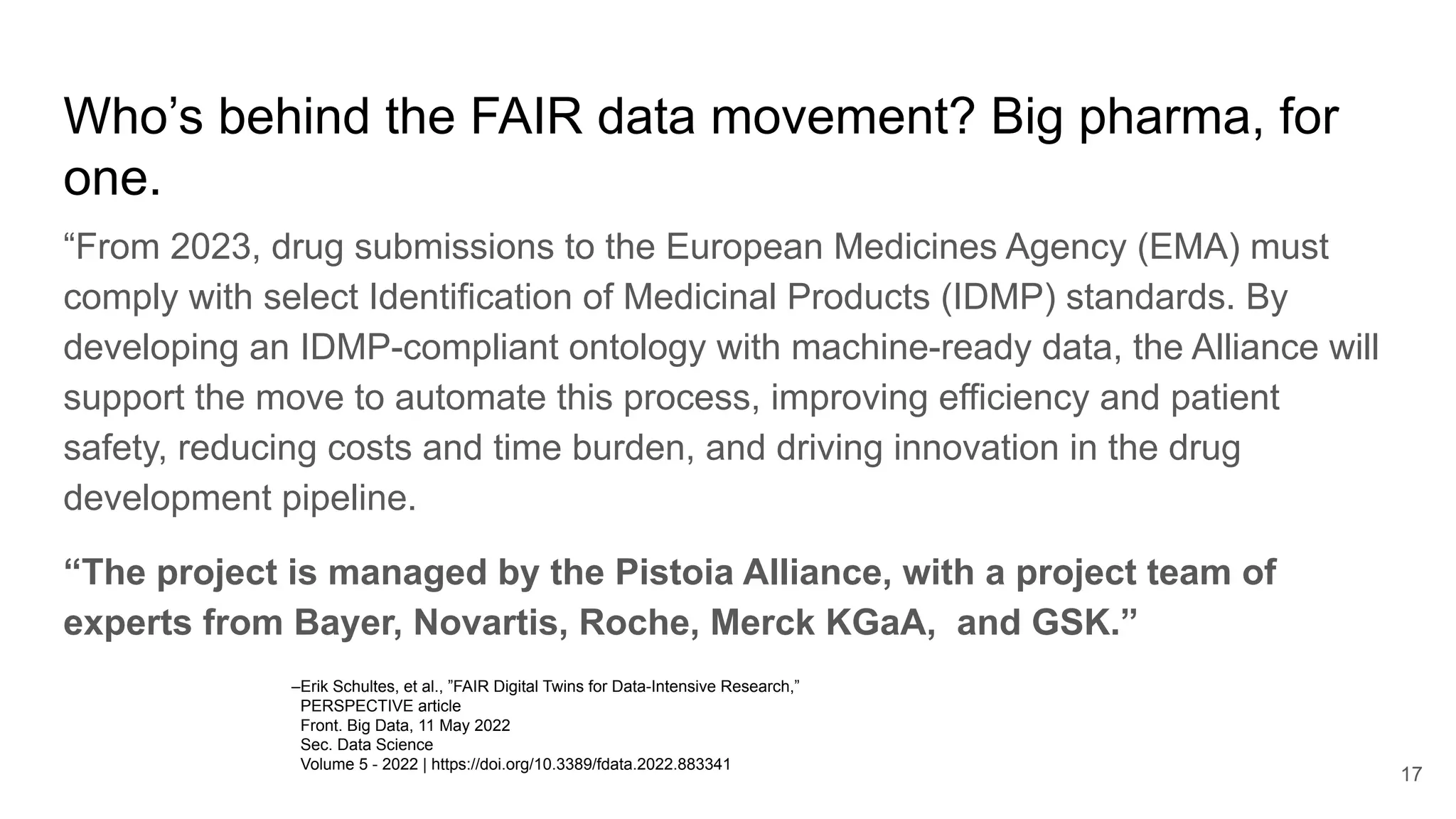 Who’s behind the FAIR data movement? Big pharma, for
one.
“From 2023, drug submissions to the European Medicines Agency (EMA) must
comply with select Identification of Medicinal Products (IDMP) standards. By
developing an IDMP-compliant ontology with machine-ready data, the Alliance will
support the move to automate this process, improving efficiency and patient
safety, reducing costs and time burden, and driving innovation in the drug
development pipeline.
“The project is managed by the Pistoia Alliance, with a project team of
experts from Bayer, Novartis, Roche, Merck KGaA, and GSK.”
17
–Erik Schultes, et al., ”FAIR Digital Twins for Data-Intensive Research,”
PERSPECTIVE article
Front. Big Data, 11 May 2022
Sec. Data Science
Volume 5 - 2022 | https://doi.org/10.3389/fdata.2022.883341
 