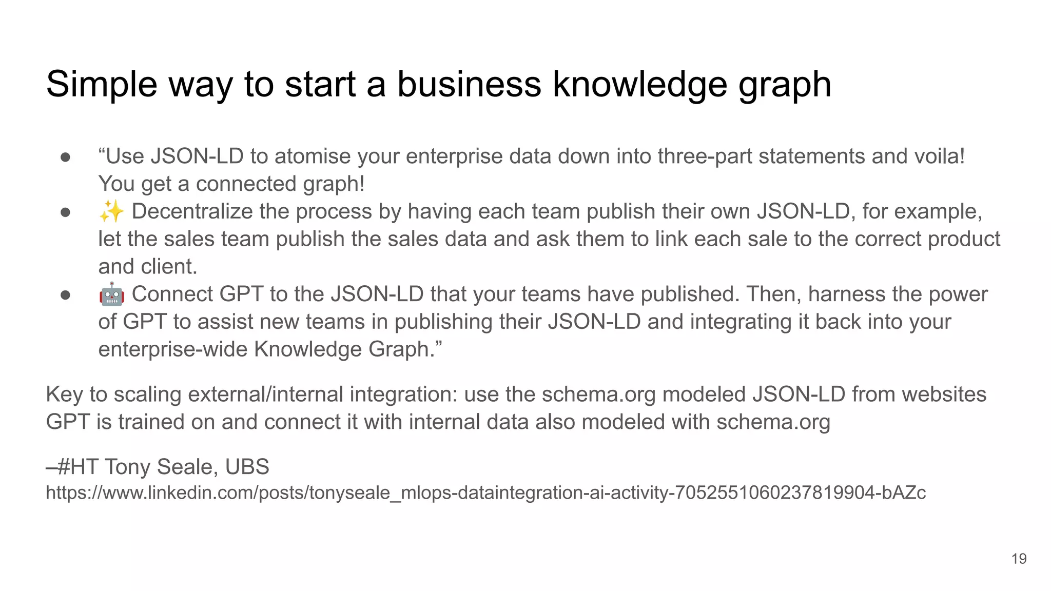 Simple way to start a business knowledge graph
● “Use JSON-LD to atomise your enterprise data down into three-part statements and voila!
You get a connected graph!
● ✨ Decentralize the process by having each team publish their own JSON-LD, for example,
let the sales team publish the sales data and ask them to link each sale to the correct product
and client.
● 🤖 Connect GPT to the JSON-LD that your teams have published. Then, harness the power
of GPT to assist new teams in publishing their JSON-LD and integrating it back into your
enterprise-wide Knowledge Graph.”
Key to scaling external/internal integration: use the schema.org modeled JSON-LD from websites
GPT is trained on and connect it with internal data also modeled with schema.org
–#HT Tony Seale, UBS
https://www.linkedin.com/posts/tonyseale_mlops-dataintegration-ai-activity-7052551060237819904-bAZc
19
 