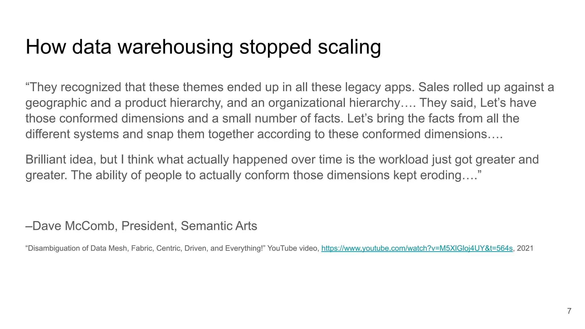 How data warehousing stopped scaling
“They recognized that these themes ended up in all these legacy apps. Sales rolled up against a
geographic and a product hierarchy, and an organizational hierarchy…. They said, Let’s have
those conformed dimensions and a small number of facts. Let’s bring the facts from all the
different systems and snap them together according to these conformed dimensions….
Brilliant idea, but I think what actually happened over time is the workload just got greater and
greater. The ability of people to actually conform those dimensions kept eroding….”
–Dave McComb, President, Semantic Arts
“Disambiguation of Data Mesh, Fabric, Centric, Driven, and Everything!” YouTube video, https://www.youtube.com/watch?v=M5XlGloj4UY&t=564s, 2021
7
 