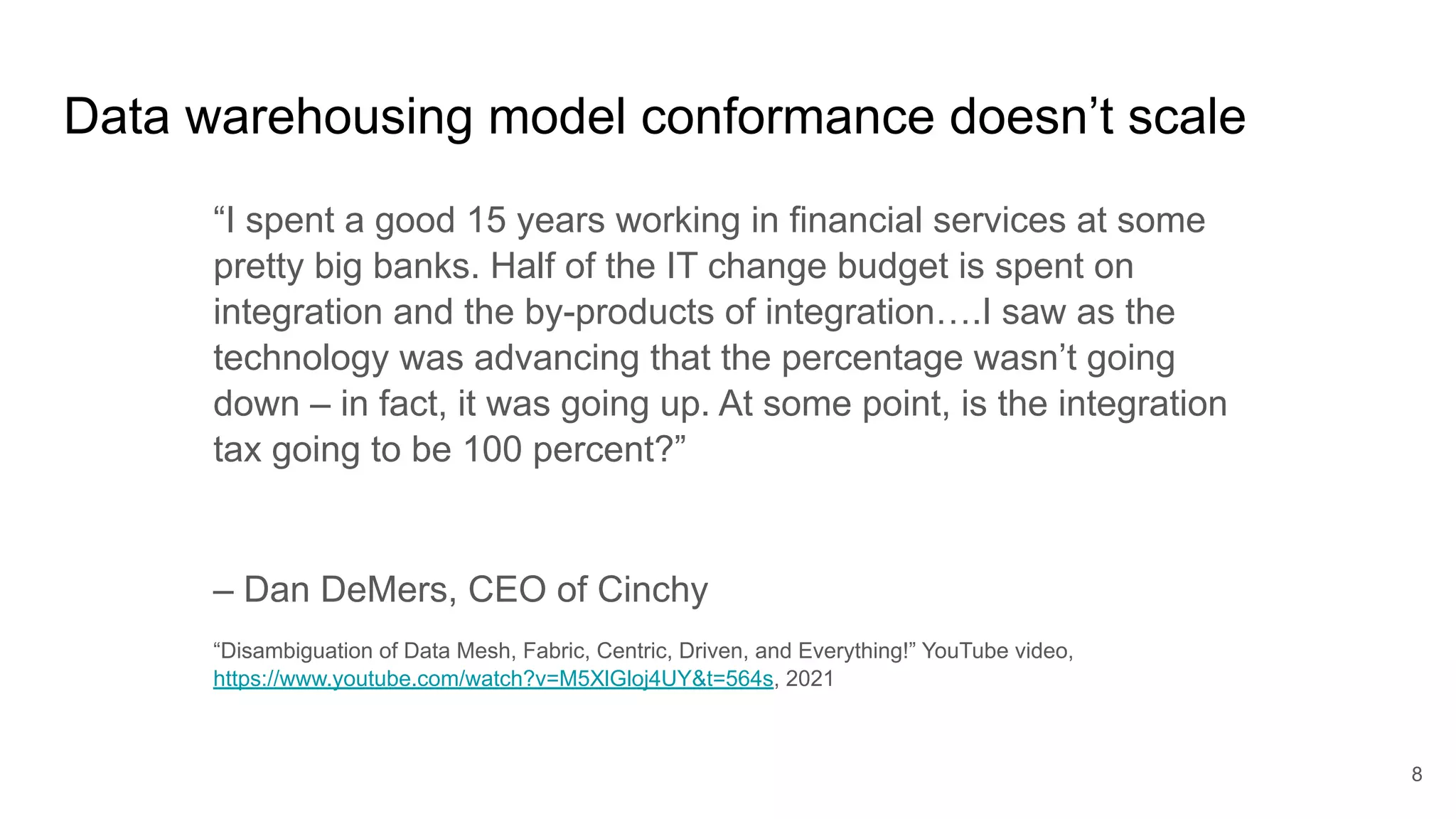 Data warehousing model conformance doesn’t scale
“I spent a good 15 years working in financial services at some
pretty big banks. Half of the IT change budget is spent on
integration and the by-products of integration….I saw as the
technology was advancing that the percentage wasn’t going
down – in fact, it was going up. At some point, is the integration
tax going to be 100 percent?”
– Dan DeMers, CEO of Cinchy
“Disambiguation of Data Mesh, Fabric, Centric, Driven, and Everything!” YouTube video,
https://www.youtube.com/watch?v=M5XlGloj4UY&t=564s, 2021
8
 