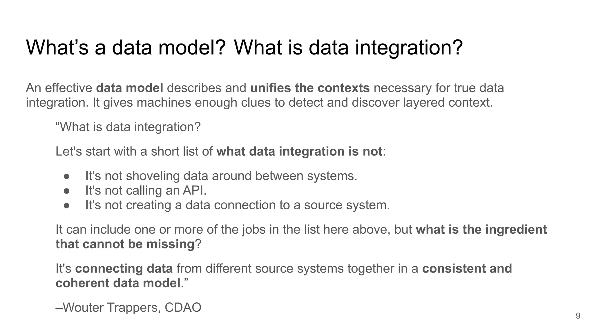 An effective data model describes and unifies the contexts necessary for true data
integration. It gives machines enough clues to detect and discover layered context.
“What is data integration?
Let's start with a short list of what data integration is not:
● It's not shoveling data around between systems.
● It's not calling an API.
● It's not creating a data connection to a source system.
It can include one or more of the jobs in the list here above, but what is the ingredient
that cannot be missing?
It's connecting data from different source systems together in a consistent and
coherent data model.”
–Wouter Trappers, CDAO
What’s a data model? What is data integration?
9
 