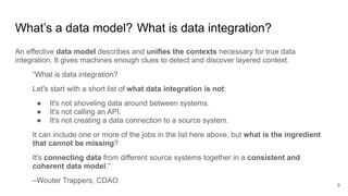 An effective data model describes and unifies the contexts necessary for true data
integration. It gives machines enough clues to detect and discover layered context.
“What is data integration?
Let's start with a short list of what data integration is not:
● It's not shoveling data around between systems.
● It's not calling an API.
● It's not creating a data connection to a source system.
It can include one or more of the jobs in the list here above, but what is the ingredient
that cannot be missing?
It's connecting data from different source systems together in a consistent and
coherent data model.”
–Wouter Trappers, CDAO
What’s a data model? What is data integration?
9
 