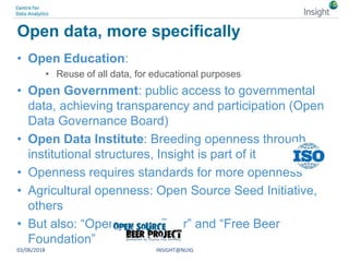 Open data, more specifically
• Open Education:
• Reuse of all data, for educational purposes
• Open Government: public access to governmental
data, achieving transparency and participation (Open
Data Governance Board)
• Open Data Institute: Breeding openness through
institutional structures, Insight is part of it
• Openness requires standards for more openness
• Agricultural openness: Open Source Seed Initiative,
others
• But also: “Open source Beer” and “Free Beer
Foundation”
03/06/2018 INSIGHT@NUIG
 