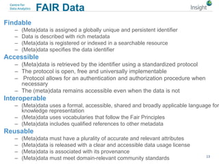FAIR Data
Findable
– (Meta)data is assigned a globally unique and persistent identifier
– Data is described with rich metadata
– (Meta)data is registered or indexed in a searchable resource
– (Meta)data specifies the data identifier
Accessible
– (Meta)data is retrieved by the identifier using a standardized protocol
– The protocol is open, free and universally implementable
– Protocol allows for an authentication and authorization procedure when
necessary
– The (meta)data remains accessible even when the data is not
Interoperable
– (Meta)data uses a formal, accessible, shared and broadly applicable language for
knowledge representation
– (Meta)data uses vocabularies that follow the Fair Principles
– (Meta)data includes qualified references to other metadata
Reusable
– (Meta)data must have a plurality of accurate and relevant attributes
– (Meta)data is released with a clear and accessible data usage license
– (Meta)data is associated with its provenance
– (Meta)data must meet domain-relevant community standards 13
 