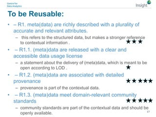 To be Reusable:
• – R1. meta(data) are richly described with a plurality of
accurate and relevant attributes.
– this refers to the structured data, but makes a stronger reference
to contextual information .
• – R1.1. (meta)data are released with a clear and
accessible data usage license
– a statement about the delivery of (meta)data, which is meant to be
open according to LOD .
• – R1.2. (meta)data are associated with detailed
provenance
– provenance is part of the contextual data.
• – R1.3. (meta)data meet domain-relevant community
standards
– community standards are part of the contextual data and should be
openly available. 17
 