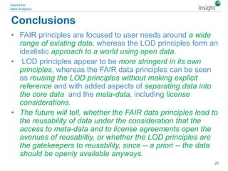 Conclusions
• FAIR principles are focused to user needs around a wide
range of existing data, whereas the LOD principles form an
idealistic approach to a world using open data.
• LOD principles appear to be more stringent in its own
principles, whereas the FAIR data principles can be seen
as reusing the LOD principles without making explicit
reference and with added aspects of separating data into
the core data and the meta-data, including license
considerations.
• The future will tell, whether the FAIR data principles lead to
the reusability of data under the consideration that the
access to meta-data and to license agreements open the
avenues of reusabiltiy, or whether the LOD principles are
the gatekeepers to reusability, since -- a priori -- the data
should be openly available anyways.
20
 