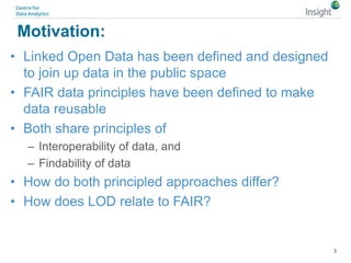 Motivation:
• Linked Open Data has been defined and designed
to join up data in the public space
• FAIR data principles have been defined to make
data reusable
• Both share principles of
– Interoperability of data, and
– Findability of data
• How do both principled approaches differ?
• How does LOD relate to FAIR?
3
 