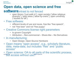 Open data, open science and free
software• Open in contrast to not fenced
• open library (“just walk in”), open society (“allow religious
diversity”), open skies (“allow fly-overs”), open university
(“studies for all”)
• Free software:
• different levels of use and reuse, free like “free speech”,
• not “free beer” and not “free puppy”
• Creative Commons license right parameters
• to govern Copyright:
• Attribution – Non-commercial – Share-like – No Derivatives
• In manufacturing:
• Open Design, Open Source Hardware
• Open means “open access”, e.g., scholarly literature,
data, meta-data, but includes “free” and “public
access”
• Open science: OA to all parts of the scientific process,
but access without use?03/06/2018 INSIGHT@NUIG
 