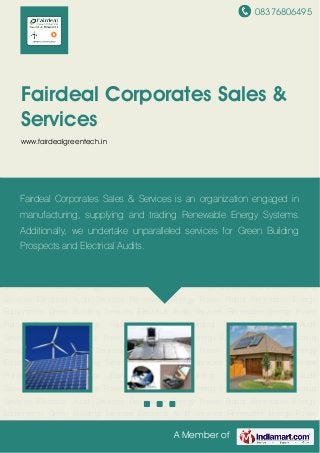 08376806495
A Member of
Fairdeal Corporates Sales &
Services
www.fairdealgreentech.in
Renewable Energy Power Plants Renewable Energy Equipments Green Building
Services Electrical Audit Services Renewable Energy Power Plants Renewable Energy
Equipments Green Building Services Electrical Audit Services Renewable Energy Power
Plants Renewable Energy Equipments Green Building Services Electrical Audit
Services Renewable Energy Power Plants Renewable Energy Equipments Green Building
Services Electrical Audit Services Renewable Energy Power Plants Renewable Energy
Equipments Green Building Services Electrical Audit Services Renewable Energy Power
Plants Renewable Energy Equipments Green Building Services Electrical Audit
Services Renewable Energy Power Plants Renewable Energy Equipments Green Building
Services Electrical Audit Services Renewable Energy Power Plants Renewable Energy
Equipments Green Building Services Electrical Audit Services Renewable Energy Power
Plants Renewable Energy Equipments Green Building Services Electrical Audit
Services Renewable Energy Power Plants Renewable Energy Equipments Green Building
Services Electrical Audit Services Renewable Energy Power Plants Renewable Energy
Equipments Green Building Services Electrical Audit Services Renewable Energy Power
Plants Renewable Energy Equipments Green Building Services Electrical Audit
Services Renewable Energy Power Plants Renewable Energy Equipments Green Building
Services Electrical Audit Services Renewable Energy Power Plants Renewable Energy
Equipments Green Building Services Electrical Audit Services Renewable Energy Power
Fairdeal Corporates Sales & Services is an organization engaged in
manufacturing, supplying and trading Renewable Energy Systems.
Additionally, we undertake unparalleled services for Green Building
Prospects and Electrical Audits.
 