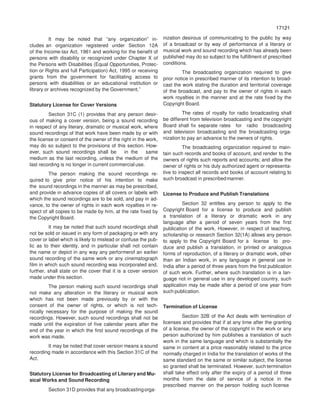 17121
71217
It may be noted that “any organization” in-
cludes an organization registered under Section 12A
of the Income-tax Act, 1961 and working for the benefit of
persons with disability or recognized under Chapter X of
the Persons with Disabilities (Equal Opportunities, Protec-
tion or Rights and full Participation) Act, 1995 or receiving
grants from the government for facilitating access to
persons with disabilities or an educational institution or
library or archives recognized by the Government.”
Statutory License for Cover Versions
Section 31C (1) provides that any person desir-
ous of making a cover version, being a sound recording
in respect of any literary, dramatic or musical work, where
sound recordings of that work have been made by or with
the license or consent of the owner of the right in the work,
may do so subject to the provisions of this section. How-
ever, such sound recordings shall be in the same
medium as the last recording, unless the medium of the
last recording is no longer in current commercial use.
The person making the sound recordings re-
quired to give prior notice of his intention to make
the sound recordings in the manner as may be prescribed,
and provide in advance copies of all covers or labels with
which the sound recordings are to be sold, and pay in ad-
vance, to the owner of rights in each work royalties in re-
spect of all copies to be made by him, at the rate fixed by
the Copyright Board.
It may be noted that such sound recordings shall
not be sold or issued in any form of packaging or with any
cover or label which is likely to mislead or confuse the pub-
lic as to their identity, and in particular shall not contain
the name or depict in any way any performerof an earlier
sound recording of the same work or any cinematograph
film in which such sound recording was incorporated and,
further, shall state on the cover that it is a cover version
made under this section.
The person making such sound recordings shall
not make any alteration in the literary or musical work
which has not been made previously by or with the
consent of the owner of rights, or which is not tech-
nically necessary for the purpose of making the sound
recordings. However, such sound recordings shall not be
made until the expiration of five calendar years after the
end of the year in which the first sound recordings of the
work was made.
It may be noted that cover version means a sound
recording made in accordance with this Section 31C of the
Act.
Statutory License for Broadcasting of Literary and Mu-
sical Works and Sound Recording
Section 31D provides that any broadcastingorga-
nization desirous of communicating to the public by way
of a broadcast or by way of performance of a literary or
musical work and sound recording which has already been
published may do so subject to the fulfillment of prescribed
conditions.
The broadcasting organization required to give
prior notice in prescribed manner of its intention to broad-
cast the work stating the duration and territorial coverage
of the broadcast, and pay to the owner of rights in each
work royalties in the manner and at the rate fixed by the
Copyright Board.
The rates of royalty for radio broadcasting shall
be different from television broadcasting and the copyright
Board shall fix separate rates for radio broadcasting
and television broadcasting and the broadcasting orga-
nization to pay an advance to the owners of rights.
The broadcasting organization required to main-
tain such records and books of account, and render to the
owners of rights such reports and accounts; and allow the
owner of rights or his duly authorized agent or representa-
tive to inspect all records and books of account relating to
such broadcast in prescribedmanner.
License to Produce and Publish Translations
Section 32 entitles any person to apply to the
Copyright Board for a license to produce and publish
a translation of a literary or dramatic work in any
language after a period of seven years from the first
publication of the work. However, in respect of teaching,
scholarship or research Section 32(1A) allows any person
to apply to the Copyright Board for a license to pro-
duce and publish a translation, in printed or analogous
forms of reproduction, of a literary or dramatic work, other
than an Indian work, in any language in general use in
India after a period of three years from the first publication
of such work. Further, where such translation is in a lan-
guage not in general use in any developed country, such
application may be made after a period of one year from
such publication.
Termination of License
Section 32B of the Act deals with termination of
licenses and provides that if at any time after the granting
of a license, the owner of the copyright in the work or any
person authorized by him publishes a translation of such
work in the same language and which is substantially the
same in content at a price reasonably related to the price
normally charged in India for the translation of works of the
same standard on the same or similar subject, the license
so granted shall be terminated. However, such termination
shall take effect only after the expiry of a period of three
months from the date of service of a notice in the
prescribed manner on the person holding such license
 