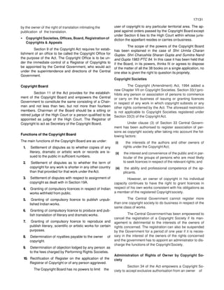 17131
71317
by the owner of the right of translation intimating the
publication of the translation.
• Copyright Societies, Offices, Board, Registration of
Copyrights & Appeals
Section 9 of the Copyright Act requires for estab-
lishment of an office to be called the Copyright Office for
the purpose of the Act. The Copyright Office is to be un-
der the immediate control of a Registrar of Copyrights to
be appointed by the Central Government, who would act
under the superintendence and directions of the Central
Government.
Copyright Board
Section 11 of the Act provides for the establish-
ment of the Copyright Board and empowers the Central
Government to constitute the same consisting of a Chair-
man and not less than two, but not more than fourteen
members. Chairman of the Board should be a sitting or
retired judge of the High Court or a person qualified to be
appointed as judge of the High Court. The Registrar of
Copyright to act as Secretary of the Copyright Board.
Functions of the Copyright Board
The main functions of the Copyright Board are as under:
1. Settlement of disputes as to whether copies of any
literary, dramatic or artistic work or records are is-
sued to the public in sufficient numbers.
2. Settlement of disputes as to whether the term of
copyright for any work is shorter in any other country
than that provided for that work under theAct.
3. Settlement of disputes with respect to assignment of
copyright as dealt with in Section 19A.
4. Granting of compulsory licences in respect of Indian
works withheld from public.
5. Granting of compulsory licence to publish unpub-
lished Indian works.
6. Granting of compulsory licence to produce and pub-
lish translation of literary and dramatic works.
7. Granting of compulsory licence to reproduce and
publish literary, scientific or artistic works for certain
purposes.
8. Determination of royalties payable to the owner of
copyright.
9. Determination of objection lodged by any person as
to the fees charged by Performing Rights Societies.
10. Rectification of Register on the application of the
Registrar of Copyright or of any person aggrieved.
The Copyright Board has no powers to limit the
user of copyright to any particular territorial area. The ap-
peal against orders passed by the Copyright Board except
under Section 6 lies to the High Court within whose juris-
diction the appellant resides or carries onbusiness.
The scope of the powers of the Copyright Board
has been explained in the case of Shri Urmila Charan
Guptav. Shri Charushila Sharan Gupta and Sumitra Nand
and Gupta 1983 PTC 84. In this case it has been held that
if the Board, in its powers, thinks fit or agrees to dispose
of the matter of all the 38 books on a single application, no
one else is given the right to question its propriety.
Copyright Societies
The Copyright (Amendment) Act, 1994 added a
new Chapter VII on Copyright Societies. Section 33(1)pro-
hibits any person or association of persons to commence
or carry on the business of issuing or granting licences
in respect of any work in which copyright subsists or any
other rights conferred by the Act. The aforesaid restriction
is not applicable to Copyright Societies registered under
Section 33(3) of the CopyrightAct.
Under clause (3) of Section 33 Central Govern-
ment has been authorised to register association of per-
sons as copyright society after taking into account the fol-
lowing factors:
(i) the interests of the authors and other owners of
rights under the CopyrightAct;
(ii) the interest and convenience of the public and in par-
ticular of the groups of persons who are most likely
to seek licences in respect of the relevant rights; and
(iii) the ability and professional competence of the ap-
plicants.
However, an owner of copyright in his individual
capacity continues to have the right to grant licences in
respect of his own works consistent with his obligations as
a member of the registered Copyrightsociety.
The Central Government cannot register more
than one copyright society to do business in respect of the
same class of works.
The Central Governmenthas been empowered to
cancel the registration of a Copyright Society if its man-
agement is detrimental to the interests of the owners of
rights concerned. The registration can also be suspended
by the Government for a period of one year if it is neces-
sary in the interest of the owners of the rights concerned
and the government has to appoint an administrator to dis-
charge the functions of the CopyrightSociety.
Administration of Rights of Owner by Copyright So-
ciety
Section 34 of the Act empowers a Copyright So-
ciety to accept exclusive authorisation from an owner of
 
