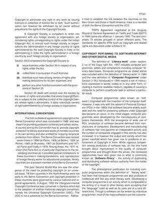 17141
71417
Copyright to administer any right in any work by issuing
licences or collection of licence fee or both. Such authori-
sation can however be withdrawn by an owner without
prejudice to the rights of the Copyright Society.
A Copyright Society is competent to enter into
agreement with any foreign society or organisation, ad-
ministering rights corresponding to rights under the Indian
Copyright Act, to entrust such foreign society or organi-
sations the administration in any foreign country of rights
administered by the said Copyright Society in India or for
administering in India the rights administered in a foreign
country by such foreign society or organisation.
Section 34(3) empowers the Copyright Society to:
(i) issue licences under Section 30 in respect of any
rights under the Act;
(ii) collect fees in pursuance of such licences;
(iii) distribute such fees among owners of rights after
making deductions for its own expenses;and
(iv) perform any other function consistent with the provi-
sions of Section 35.
Section 35 deals with control over the society by
the owner of rights and provides that every CopyrightSoci-
ety is subject to the collective control of the copyright own-
ers whose rights it administers. It does notinclude owners
of right administered by a foreign society ororganisation.
INTERNATIONAL CONVENTIONS
The first multilateral agreement on copyright is the
Berne Convention which was concluded in 1886 and was
meant for providing protection to literary and artistic works.
A country joining the Convention has to provide copyright
protection to literary and artistic works of member countries
in its own territory and also entitled for enjoying reciprocal
protection from others. The Berne Convention was revised
seven times in 1896 (at Paris), 1908 (at Berlin), 1928 (at
Rome), 1948 (at Brussels), 1967 (at Stockholm) and 1971
(at Paris) and finally in 1978. Among these, the 1971 re-
vision (the Paris Act) is of particular importance to the de-
veloping countries as it provided special concessions to
these countries in making translations and reproduction
of foreign literary works for educational purposes. Ninety
countries are at present member of the Berne Convention.
The post Second World War era saw the emer-
gence of the need for protecting copyright on an univer-
sal basis. Till then countries in the North America were not
party to the Berne Convention and copyright protection in
these countries were governed by various national and re-
gional agreements. In August, 1952 the Intergovernmental
Copyright Conference was convened in Geneva which led
to the adoption of another historical copyright convention,
namely the Universal Copyright Convention (UCC). The
UCC is not a substitute for the Berne Convention. Rather
it tried to establish the link between the countries on the
Bern Union and those in North America. India is a member
of both the Berne Convention and the UCC.
TRIPS Agreement negotiated at the Uruguay
Round of General Agreement on Tariffs and Trade (GATT)
in 1994 came into effect on 1 January 1995. The text com-
prises 73 articles grouped in seven different parts. The
standards for specific IPRs such as copyright and related
rights are discussed under articles 9-14.
COPYRIGHT PERTAINING TO SOFTWARE/INTERNET
AND OTHER DIGITAL MEDIA
The definition of ”Literary work” under section
2 (o) of the Copy right Act, 1957 includes computer pro-
grammes, tables and compilations including computer “lit-
erary data bases. Computer programme as stated above
was included within the definition of “literary work” in 1984
and the new definition of “Computer Programme” under
Section 2 (ffc) introduced in 1994 means a set of instruc-
tions expressed in words, codes or in any other form, in-
cluding a machine-readable medium, capable of causing a
computer to perform a particular task or achieve a particu-
lar result.
Computer programmes (also known as “soft-
ware”) originated with the invention of the computer itself.
However, it was only with the advent of Personal Comput-
ers (PCs) in the 1980s that software became widely avail-
able and the need for protecting software under Copyright
law became an issue. In the initial stages, computer pro-
grammes were developed by the manufacturers of com-
puters themselves. With the emergence of wide use of
PCs, production of software became delinked from man-
ufacturers of computers. Development and manufacturing
of software has now become an independent activity and
the number of companies engaged in this activity has also
increased. It is however the output and variety which has
grown manifold which has given rise to problems of en-
forcement of Copyright in them. While vigorous competi-
tion among producers of software has, on the one hand
brought about improvement in the quality of computer
programmes and brought down the prices, the increased
opportunities have also given rise to what is commonly
known as “Software Piracy’’ - the activity of duplicating
and distributing software without authority from the holder
of the copyright.
The philosophical justification for including com-
puter programmes within the definition of ‘ ‘literary work’’
has been that computer programmes are also products of
intellectual skill like any other literary work. Developing a
computer programme is an activity which is comparable to
the writing of a novel or other literary work excepting that
the “language” used as well as its uses are of a very dif-
ferent kind. Though a software can be written by individual
programmer, most of the major software’s are the outcome
 