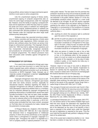 17151
71517
of group efforts, where medium to large sized teams spend
months or even years to write a programme.
Like the unauthorised copying of literary works,
unauthorised copying of computer programmes also at-
tracts the same legal consequences under the Copyright
law. However, since the facility of copying a computersoft-
ware and its duplication is within the easy reach of a poten-
tial pirate and since copies of software are indistinguish-
able from the original, publishers/owners of software are
also confronted with daunting problems for safeguarding
their interests under the Copyright law when large scale
software piracy takes place.
Software piracy has assumed enormous propor-
tions in certain countries and has become a friction point
in international trade negotiations. Within domestic juris-
dictions also software piracy has thrown up serious chal-
lenges to enforcement authorities. The Copyright (Amend-
ment) Act, 1994 has tried to address these questions and
has incorporated internationally recognised standards
and procedures for enforcement of copyright in the field
of computer programmes. The relevant provisions have
been discussed under remedies against infringement of
copyright
INFRINGEMENT OF COPYRIGHt
For a work to be considered to infringe upon copy-
right, its use must have occurred in a nation that has do-
mestic copyright laws and/or adheres to a bilateral treaty
or established international convention such as the Berne
Convention or WIPO Copyright Treaty. Improper use of
materials outside of legislation is deemed “unauthorized
edition”, not copyright infringement.
Copyright infringement most often occurs to soft-
ware, film and music. However, infringement upon books
and other text works remains common, especially for
educational reasons. Statistics regarding the effects of
copyright infringement are difficult to determine. Studies
have attempted to determine whether there is a monetary
loss for industries affected by copyright infringement by
predicting what portion of pirated works would have been
formally purchased if they had not been freely available.
Other reports indicate that copyright infringement does
not have an adverse effect on the entertainment industry,
and can have a positive effect. In particular, a 2014 Uni-
versity study concluded that free music content, accessed
on YouTube, does not necessarily hurt sales, instead has
the potential to increase sales.
In Penguin Books Ltd., England v. M/s India Book
Distributors & Others AIR 1985 Del. 29, it was observed
that whenever there is misappropriation of intellectual
property of which the primary beneficiary is the copyright
owner there is infringement of copyright. Copyright is a
property right. Throughout the world it is regarded as a
form of property worthy of special protection in the ulti-
mate public interest. The law starts from the premise that
protection would be as long and as broad as possible and
should provide only those exceptions and limitations which
are essential in the public interest. Section 51 of the Act
contemplates situations where copyright in a work shall
be deemed to be infringed. As per this section copyright
in a work is infringed when any person without a license
granted by the owner of the copyright or the Registrar of
Copyright or in contravention of the conditions of a license
so granted or of any condition imposed by a competent
authority does —
(1) anything for which the exclusive right is conferred
upon the owner of the copyright, or
(2) permits for profit any place to be used for the com-
munication of the work to public where such a com-
munication constitutes an infringement of the copy-
right in the work, unless he was not aware and had
no reasonable ground for believing that such com-
munication would be an infringement of copyright.
(3) when any person (i) makes for sale or hire or lets
for hire or by way of trade display or offers for sale
or hire, or (ii) distributes either for the purpose of
trade or to such an extent as to affect prejudicially
the owner of the copyright, or (iii) by way of trade,
exhibits in public, or (iv) imports into India any in-
fringing copies of the work.
However, import of one copy of any work is allowed for
private and domestic use of the importer. Explanation to
Section 51 clarifies that the reproduction of literary, dra-
matic, musical or artistic work in the form of cinematograph
film shall be deemed to be an infringing copy.
The copyright in a work shall be deemed to be infringed
by any person who, without the consent of the owner of the
copyright, does anything, the sole right to do which iscon-
ferred on the owner of the copyright. Kartar Singh Giani v.
Ladha Singh & Others AIR 1934, Lah 777 (DB).
The concept of honest and concurrent user found in Sec-
tion 12(3) of the 1958 Act for securing concurrent registra-
tion is totally irrelevant as defense in a suit for infringement
and copyright arising out of a different Act, namely, 1957
Act (M/s Power Control Appliances & Others v. Sumeet
Machines Pvt. Ltd. (1994) 2 SCC448).
In Ushodaya Enterprises Ltd v T.V. Venugopal, 2001 PTC
727, the division bench of the Andhra Pradesh High Court
held that even though the defendant has registered the
carton under the Trademark Act, that may not come to the
aid of the defendant as the case of the plaintiff is that it
owns a copyright of the artistic work under the Copyright
Act and no registration is required for the same. Thus the
court held that the plaintiff was justified in alleging infringe-
ment of his artistic work.
One of the surest test to determine whether or not there
has been a violation of copy right is to see if the read-
 