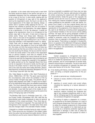 17161
71617
er, spectator, or the viewer after having read or seen both
the works would be clearly of the opinion and get an un-
mistakable impression that the subsequent work appears
to be a copy of the first. In other words, dealing with the
question of infringement of copy right of the applicant’s
work by the respondent’s work, the Court is to test on the
visual appearance of the object and drawing, design, or
artistic work in question andby applying the test viz., `lay
observer test’ whether to persons who are not experts in
relation to objects of that description, the object appears
to be a reproduction. If to the `lay observer’, it would not
appear to be reproduction, there is no infringement of the
artistic copy right in the work. A bare look at these two
artistic works `Sharp’ and `Sharp tools’. Moreover, the
work `sharp’ in the work of the appellant is embedded in a
semi-circle design with rays emitting from it as if it were a
rising Sub; whereas, in the respondent’s work it is plainly
`Sharp Tools’ with no design super imposing it. Judging
by the eye alone, they appear to Court to be totally differ-
ent. One does not think that anyone looking at these two
works would say that they are similar in any manner nor do
any one would say the design, the lay-out and the manner
in which the words written in the works of the respondent
was on obvious imitation, much less an imitation of the
appellant’s work. Applying the various tests set out above,
it cannot be said that the respondent had committed an act
of piracy by way of copying the copyright of the appellant.
As rightly pointed out by the Copyright Board that there
can be no copyright in the word or words, but the right can
only be in the artistic manner in which the same is written,
and in this case the works were totally dissimilar. [Associ-
ated Electronic & Electrical Industries (Bangalore) Pvt. Ltd.
v. M/s Sharp Tools AIR 1991 Kar 406].
M/s. Video Master & another v. M/s. Nishi Productions &
others, 1998(3) Bom. CR 782. The given case examined
the circumstances under which the exhibition of film by
various modes infringed copy rights. The plaintiff was as-
signed video playback and cable T.V rights and he object-
ed to the defendants being given the satellite broadcasting
rights. The Court observed that there were various modes
of communication to public and each one was separate
and divisible. It was held that each of the modes of com-
munication could exist indifferent persons at the same time
without infringing copy right of the other.
The Bombay High Court in Hindustan Lever Ltd., v. Nir-
ma Private Limited, Ahmadabad, AIR 1991 held that the
dissimilarities were totally inadequate to wipe out general
impression of the unwary purchaser. Thus, there was pri-
ma facie infringement of copyright. The case dealt with the
infringement of the copyright in the label when there were
only few changes made in the colorable imitation of label.
Copyright is a limited monopoly having its origin in protec-
tion. There cannot be any monopoly in the subject matter
which the author has borrowed from public domain. Others
are at liberty to use the same material. Material in which no
one has a copyright is available to all. Every man can take
what is useful from the, improve, add and give to the public
the whole comprising the original work with his additions
and improvements. Under the guise of the copyright, the
plaintiffs cannot ask the Court to restrain the defendants
from making this material available to public. Judgments/
orders published by the plaintiffs in their law reports ‘Su-
preme Court Cases’ is not their original literary work but
has been composed of, complied and prepared from and
reproduction of the judgments of the Supreme Court of In-
dia, open to all. Merely by correcting certain typographical
or grammatical mistakes in the raw source and by adding
commas, full stops and by giving paragraph numbers to
the judgment will not their work as the original literary work
entitled to protection under the Copyright Act. Plaintiffs,
therefore, have no copyright in the judgments published in
their law reports. There being no copyright in the plaintiffs,
there is no question of the defendant infringing any alleged
copyright. Plaintiffs have failed to make out any prima facie
case in their favour and are,therefore, not entitled to any
relief in the application.
Statutory Exceptions
Certain exceptions to infringement have been
stipulated by the Copyright Act. The object of these excep-
tions is to enable the reproduction of the work for certain
public purposes, and for encouragement of private study,
research and promotion of education. The list of acts which
do not constitute infringement of copyright has been pro-
vided under Section 52 of the Act. These include
(i) A fair dealing with literary, dramatic, musical or artistic
work, not being a computer programme, for the pur-
poses of-—
• private or personal use, including research;
• criticism or review, whether of that work or of any
other work;
• reporting of current events and current affairs,
including the reporting of a lecture delivered in
public.
• It may be noted that storing of any work in any
electronic medium including the incidental stor-
age of any computer programme which is not it-
self an infringing copy for the said purposes, shall
not constitute infringement of copyright.
(i) The making of copies or adaptation of a comput-
er programme by the lawful possessor of a copy of
such computer programme, from such copy in order
to utilise the computer programme for the purposes
for which it was supplied; or to make back-up cop-
ies purely as a temporary protection against loss,
destruction or damage in order only to utilise the
computer programme for the purpose for which it
was supplied.
 