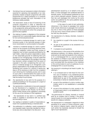 1717
1717
(i) the doing of any act necessary to obtain information
essential for operating inter-operability of an inde-
pendently created computer programme with other
programmes by a lawful possessor of a computer
programme provided that such information is not
otherwise readily available.
(iv) the observation, study or test of functioning of the
computer programme in order to determine the
ideas and principles which underline any elements
of the programme while performing such acts nec-
essary for the functions for which the computer pro-
gramme was supplied.
(v) the making of copies or adaptation of the computer
programme from a personally legally obtained copy
for non-commercial personal use.
(vi) the transient or incidental storage of a work or per-
formance purely in the technical process of elec-
tronic transmission or communication to the public.
(vi) transient or incidental storage of a work or perfor-
mance for the purpose of providing electronic links,
access or integration, where such links, access or
integration has not been expressly prohibited by the
right holder, unless the person responsible is aware
or has reasonable grounds for believing that such
storage is of an infringing copy. It may be noted that
if the person responsible for the storage of the copy
has received a written complaint from the owner of
copyright in the work, complaining that such tran-
sient or incidental storage is an infringement, such
person responsible for the storage shall refrain from
facilitating such access for a period of twenty-one
days or till he receives an order from the competent
court refraining from facilitating access and in case
no such order is received before the expiry of such
period of twenty-one days, he may continue to pro-
vide the facility of such access.
(vi) the reproduction of any work for the purpose of a
judicial proceeding or for the purpose of a report of
a judicial proceeding.
(ix) the reproduction or publication of any work prepared
by the Secretariat of a Legislature or, where the
Legislature consists of two Houses, by the Secre-
tariat of either House of the Legislature, exclusively
for the use of the members of that Legislature.
(x) the reproduction of any work in a certified copy
made or supplied in accordance with any law for
the time being in force;
(xi) the reading or recitation in public of reasonable ex-
tracts from a published literacy or dramaticwork.
(xi) the publication in a collection, mainly composed of
non-copyright matter, bona fide intended for instruc-
tional use, and so described in the title and in any
advertisement issued by or on behalf of the pub-
lisher, of short passages from published literary or
dramatic works, not themselves published for such
use in which copyright subsists. However, not more
than two such passages from works by the same
author are published by the same publisher during
any period of five years.
In the case of a work of joint authorship,
references in this clause to passages from works
shall include references to passages from works by
any one or more of the authors of those passages
or by any one or more of those authors in collabora-
tion with any other person.
(xi) the reproduction of a literary, dramatic, musical or
artistic work—
• by a teacher or a pupil in the course of instruc-
tion; or
• as part of the questions to be answered in an
examination; or
• in answers to such questions.
(xiv) the performance, in the course of the activities of an
educational institution, of a literary, dramatic or mu-
sical work by the staff and students of the institution,
or of a cinematograph film or a sound recording if
the audience is limited to such staff and students,
the parents and guardians of the students and per-
sons connected with the activities of the institution
or the communication to such an audience of a cin-
ematograph film or sound recording.
(xv) the causing of a recording to be heard in public by
utilizing it,-
• in an enclosed room or hall meant for the com-
mon use of residents in any residential premis-
es(not being a hotel or similar commercial es-
tablishment) as part of the amenities provided
exclusively or mainly for residents therein; or
• as part of the activities of a club or similar orga-
nization which is not established or conducted
for profit;
• as part of the activities of a club, society or oth-
er organization which is not established or con-
ducted for profit.
(xvi) the performance of a literary, dramatic or musical
work by an amateur club or society, if the perfor-
mance is given to a non-paying audience, or for the
benefit of a religious institution.
(xvi) the reproduction in a newspaper, magazine or other
periodical of an article on current economic, politi-
cal, social or religious topics, unless the author of
such article has expressly reserved to himself the
right of such reproduction.
 