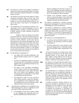 1718
1718
(xvi) the storing of a work in any medium by electronic
means by a noncommercial public library, for preser-
vation if the library already possesses a non-digital
copy of the work.
(xix) the making of not more than three copies of a book
(including a pamphlet, sheet of music, map, chart
or plan) by or under the direction of the person in
charge of a non-commercial public library for the
use of the library if such book is not available for
sale in India;
(xx) the reproduction, for the purpose of research or pri-
vate study or with a view to publication, of an un-
published literary, dramatic or musical work kept in
a library, museum or other institution to which the
public has access.
However, where the identity of the author
of any such work or, in the case of a work of joint au-
thorship, of any of the authors is known to the library,
museum or other institution, as the case may be,
the provisions of this clause shall apply only if such
reproduction is made at a time more than sixty years
from the date of the death of the author or, in the
case of a work of joint authorship, from the death of
the author whose identity is known or, if the identity
of more authors than one is known from the death of
such of those authors who dies last;
(xxi) the reproduction or publication of-
• any matter which has been published in any
Official Gazette except an Act of a Legisla-
ture;
• any Act of a Legislature subject to the condi-
tion that such Act is reproduced or published
together with any commentary thereon or any
other original matter;
• the report of any committee, commission,
council, board or other like body appointed
by the Government if such report has been
laid on the Table of the Legislature, unless
the reproduction or publication of such report
is prohibited by the Government;
• any judgment or order of a court, tribunal or
other judicial authority, unless the reproduc-
tion or publication of such judgment or order
is prohibited by the court, the tribunal or other
judicial authority, as the case may be.
(xxi) the production or publication of a translation in any
Indian language of an Act of a Legislature and of
any rules or orders made there under-
• if no translation of such Act or rules or orders
in that language has previously been pro-
duced or published by the Government; or
where a translation of such Act or rules or or-
ders in that language has been produced or
published by the Government, if the transla-
tion is not available for sale to the public:
• however, such translation contains a state-
ment at a prominent place to the effect that
the translation has not been authorized or ac-
cepted as authentic by the Government.
(xxi) the making or publishing of a painting, drawing,
engraving or photograph of a work of architecture
or the display of a work ofarchitecture.
(xxiv) the making or publishing of a painting, drawing,
engraving or photograph of a sculpture, or other
artistic work failing under sub-clause (iii) of clause
(c) of Section 2, if such work is permanently situ-
ate in a public place or any premises to which the
public has access.
(xxv) the inclusion in a cinematograph film of-
• any artistic work permanently situate in a pub-
lic place or any premises to which the public
has access; or
• any other artistic work, if such inclusion is only
by way of background or is otherwise inciden-
tal to the principal matters represented in the
film.
(xxvi) the use by the author of an artistic work, where
the author of such work is not the owner of the
copyright therein, of any mould, cast, sketch,
plan, model or study made by him for the pur-
pose of the work. However, he does not thereby
repeat or imitate the main design of the work.
(xxvii) the making of a three-dimensional object from a
two-dimensional artistic work, such as a techni-
cal drawing, for the purposes of industrial appli-
cation of any purely functional part of a useful
device;
(xxvi) the reconstruction of a building or structure in
accordance with the architectural drawings or
plans by reference to which the building or struc-
ture was originally constructed. However, the
original construction was made with the consent
or license of the owner of the copyright in such
drawings and plans.
(xxix) in relation to a literary, “dramatic, artistic or” mu-
sical work recorded or reproduced in any cine-
matograph film the exhibition of such film after
the expiration of the term of copyright there-
in .However, the provisions of sub-clause (ii)
of clause (a), sub-clause (a) of clause (b) and
clauses (d), (f), (g), (m) and (p) shall not apply as
respects any act unless that act is accompanied
by an acknowledgment-
•
 