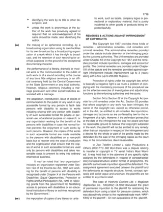 1719
1719
• identifying the work by its title or other de-
scription; and
• unless the work is anonymous or the au-
thor of the work has previously agreed or
required that no acknowledgement of his
name should be made, also identifying the
author.
(xxx) the making of an ephemeral recording, by a
broadcasting organization using its own facilities
for its own broadcast by a broadcasting organi-
zation of a work which it has the right to broad-
cast; and the retention of such recording for ar-
chival purposes on the ground of its exceptional
documentary character.
(xxxi) the performance of a literary, dramatic or musi-
cal work or the communication to the public of
such work or of a sound recording in the course
of any bona fide religious ceremony or an offi-
cial ceremony held by the Central Government
or the State Government or any local authority.
However, religious ceremony including a mar-
riage procession and other social festivities as-
sociated with a marriage.
(xxxii) the adaptation, reproduction, issue of copies or
communication to the public of any work in any
accessible format by any person to facili- tate
persons with disability to access to works
including sharing with any person with disabili-
ty of such accessible format for private or per-
sonal use, educational purpose or research; or
any organization working for the benefit of the
persons with disabilities in case the normal for-
mat prevents the enjoyment of such works by
such persons. However, the copies of the works
in such accessible format are made available
to the persons with disabilities on a non-profit
basis but to recover only the cost of production
and the organization shall ensure that the cop-
ies of works in such accessible format are used
only by persons with disabilities and takes rea-
sonable steps to prevent its entry into ordinary
channels of business.
It may be noted that “any organization”
includes an organization registered under Sec-
tion 12A of the Income-tax Act, 1961 and work-
ing for the benefit of persons with disability or
recognized under Chapter X of the Personswith
Disabilities (Equal Opportunities, Protection or
Rights and full Participation) Act, 1995 or receiv-
ing grants from the government for facilitating
access to persons with disabilities or an educa-
tional institution or library or archives recognized
by the Government.”.
(xxxi) the importation of copies of any literary or artis-
tic work, such as labels, company logos or pro-
motional or explanatory material, that is purely
incidental to other goods or products being im-
ported lawfully.
REMEDIES & ACTIONS AGAINST INFRINGEMENT
OF COPYRIGHTS
The Copyright Act 1957 provides three kinds of
remedies - administrative remedies, civil remedies and
criminal remedies. The administrative remedies provided
under the statute include detention of the infringing goods
by the customs authorities. The civil remedies are provided
under Chapter XII of the Copyright Act 1957 and the reme-
dies provided include injunctions, damages and account of
profits. The criminal remedies are provided under Chapter
XIII of the statute and the remedies provided against copy-
right infringement include imprisonment (up to 3 years)
along with a fine (up to 200,000 Rupees).
Protection of rights under the copyright law, which
is basically a negative right is as much a problem of com-
plying with the mandatory provisions of the procedural law
as the effective exercise of investigative and adjudicatory
functions by the enforcing authorities and the courts.
Section 54 to Section 62 of the Copyright Act pro-
vide for civil remedies under the Act. Section 55 provides
that where copyright in any work has been infringed, the
owner of the copyright can, except as otherwise provid-
ed in the Act, be entitled to all remedies like injunctions,
damages and accounts as are conferred by law for the in-
fringement of a right. However, if the defendant proves that
at the date of the infringement he was not aware and had
no reasonable ground to believe that copyright subsisted
in the work, the plaintiff will not be entitled to any remedy
other than an injunction in respect of the infringement and
a decree for the whole or part of the profits made by the
defendant by the sale of the infringing copies as the court
may, in the circumstances, deem reasonable.
In Zee Telefilm Limited v. Aalia Productions &
Others 2000 PTC 382 Bom.there was a dispute relating
to transfer of copyright in TV serial ‘India’s Most Want-
ed’. It was held that in the absence of any specific rights
assigned by the defendants in respect of concept/script/
story/synopsis/structure and/or format of programme, the
plaintiffs cannot seek injunction against the defendant. The
assignment agreement executed between the plaintiff and
the defendants as regards structure, format, concept, syn-
opsis and script vague and uncertain, the plaintiffs are not
entitled to any interim relief.
The case of Hawkins Cookers Ltd. v. Magicook
Appliances Co., 100(2002) DLT698 discussed the grant
of permanent injunction to the plaintiff for restraining the
defendant from using a label for pressure cookers, which
was deceptively similar to the registered trade mark ‘HAW-
KINS’ of the plaintiff – On non-appearance of the plaintiff,
 