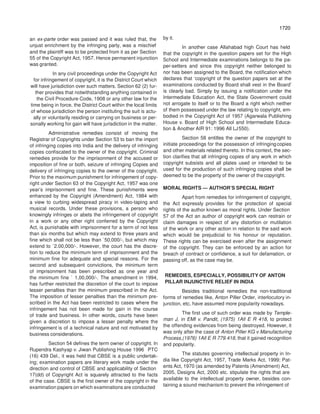 1720
1720
an ex-parte order was passed and it was ruled that, the
unjust enrichment by the infringing party, was a mischief
by it.
In another case Allahabad high Court has held
and the plaintiff was to be protected from it as per Section
55 of the Copyright Act, 1957. Hence permanent injunction
was granted.
In any civil proceedings under the Copyright Act
for infringement of copyright, it is the District Court which
will have jurisdiction over such matters. Section 62 (2) fur-
ther provides that notwithstanding anything contained in
the Civil Procedure Code, 1908 or any other law for the
time being in force, the District Court within the local limits
of whose jurisdiction the person instituting the suit is actu-
ally or voluntarily residing or carrying on business or per-
sonally working for gain will have jurisdiction in the matter.
Administrative remedies consist of moving the
Registrar of Copyrights under Section 53 to ban the import
of infringing copies into India and the delivery of infringing
copies confiscated to the owner of the copyright. Criminal
remedies provide for the imprisonment of the accused or
imposition of fine or both, seizure of infringing Copies and
delivery of infringing copies to the owner of the copyright.
Prior to the maximum punishment for infringement of copy-
right under Section 63 of the Copyright Act, 1957 was one
year’s imprisonment and fine. These punishments were
enhanced by the Copyright (Amendment) Act, 1984 with
a view to curbing widespread piracy in video-taping and
musical records. Under these provisions, a person who
knowingly infringes or abets the infringement of copyright
in a work or any other right conferred by the Copyright
Act, is punishable with imprisonment for a term of not less
than six months but which may extend to three years and
fine which shall not be less than `50,000/-, but which may
extend to `2.00,000/-. However, the court has the discre-
tion to reduce the minimum term of imprisonment and the
minimum fine for adequate and special reasons. For the
second and subsequent convictions, the minimum term
of imprisonment has been prescribed as one year and
the minimum fine ` 1,00,000/-. The amendment in 1994,
has further restricted the discretion of the court to impose
lesser penalties than the minimum prescribed in the Act.
The imposition of lesser penalties than the minimum pre-
scribed in the Act has been restricted to cases where the
infringement has not been made for gain in the course
of trade and business. In other words, courts have been
given a discretion to impose a lesser penalty where the
infringement is of a technical nature and not motivated by
business considerations.
Section 54 defines the term owner of copyright. In
Rupendra Kashyap v. Jiwan Publishing House 1996 PTC
(16) 439 Del., it was held that CBSE is a public undertak-
ing; examination papers are literary work made under the
direction and control of CBSE and applicability of Section
17(dd) of Copyright Act is squarely attracted to the facts
of the case. CBSE is the first owner of the copyright in the
examination papers on which examinations are conducted
that the copyright in the question papers set for the High
School and Intermediate examinations belongs to the pa-
per-setters and since this copyright neither belonged to
nor has been assigned to the Board, the notification which
declares that ‘copyright of the question papers set at the
examinations conducted by Board shall vest in the Board’
is clearly bad. Simply by issuing a notification under the
Intermediate Education Act, the State Government could
not arrogate to itself or to the Board a right which neither
of them possessed under the law relating to copyright, em-
bodied in the Copyright Act of 1957 (Agarwala Publishing
House v. Board of High School and Intermediate Educa-
tion & Another AIR 91: 1996 All LJ550).
Section 58 entitles the owner of the copyright to
initiate proceedings for the possession of infringing copies
and other materials related thereto. In this context, the sec-
tion clarifies that all infringing copies of any work in which
copyright subsists and all plates used or intended to be
used for the production of such infringing copies shall be
deemed to be the property of the owner of the copyright.
MORAL RIGHTS — AUTHOR’S SPECIAL RIGHT
Apart from remedies for infringement of copyright,
the Act expressly provides for the protection of special
rights of the author known as moral rights. Under Section
57 of the Act an author of copyright work can restrain or
claim damages in respect of any distortion or mutilation
of the work or any other action in relation to the said work
which would be prejudicial to his honour or reputation.
These rights can be exercised even after the assignment
of the copyright. They can be enforced by an action for
breach of contract or confidence, a suit for defamation, or
passing off, as the case may be.
REMEDIES, ESPECIALLY, POSSIBILITY OF ANTON
PILLAR INJUNCTIVE RELIEF IN INDIA
Besides traditional remedies the non-traditional
forms of remedies like, Anton Piller Order, interlocutory in-
junction, etc, have assumed more popularity nowadays.
The first use of such order was made by Temple-
man J, in EMI v. Pandit, (1975) 1All E R 418, to protect
the offending evidences from being destroyed. However, it
was only after the case of Anton Piller KG v.Manufacturing
Process,(1976) 1All E R 779.418, that it gained recognition
and popularity.
The statutes governing intellectual property in In-
dia like Copyright Act, 1957, Trade Marks Act, 1999; Pat-
ents Act, 1970 (as amended by Patents (Amendment) Act,
2005, Designs Act, 2000 etc. stipulate the rights that are
available to the intellectual property owner, besides con-
taining a sound mechanism to prevent the infringement of
 