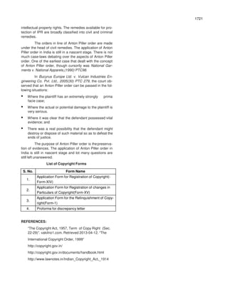 1721
intellectual property rights. The remedies available for pro-
tection of IPR are broadly classified into civil and criminal
remedies.
The orders in line of Anton Piller order are made
under the head of civil remedies. The application of Anton
Piller order in India is still in a nascent stage. There is not
much case-laws debating over the aspects of Anton Piller
order. One of the earliest case that dealt with the concept
of Anton Piller order, though cursorily was National Gar-
ments v. National Apparels,(1990) PTC98.
In Bucyrus Europe Ltd. v. Vulcan Industries En-
gineering Co. Pvt. Ltd., 2005(30) PTC 279, the court ob-
served that an Anton Piller order can be passed in the fol-
lowing situations:
• Where the plaintiff has an extremely strongly prima
facie case;
• Where the actual or potential damage to the plaintiff is
very serious.
• Where it was clear that the defendant possessed vital
evidence; and
• There was a real possibility that the defendant might
destroy or dispose of such material so as to defeat the
ends of justice.
The purpose of Anton Piller order is thepreserva-
tion of evidences. The application of Anton Piller order in
India is still in nascent stage and lot many questions are
still left unanswered.
List of Copyright Forms
S. No. Form Name
1.
Application Form for Registration of Copyright(-
Form-XIV)
2.
Application Form for Registration of changes in
Particulars of Copyright(Form-XV)
3.
Application Form for the Relinquishment of Copy-
right(Form-1)
4. Proforma for discrepancy letter
REFERENCES:
“The Copyright Act, 1957, Term of Copy Right (Sec.
22-29)”. vakilno1.com. Retrieved 2013-04-12. “The
International Copyright Order, 1999”
http://copyright.gov.in/
http://copyright.gov.in/documents/handbook.html
http://www.lawnotes.in/Indian_Copyright_Act,_1914
 