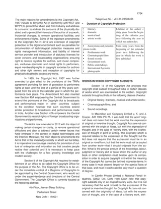 1704
The main reasons for amendments to the Copyright Act,
1957 include to bring the Act in conformity with WCT and
WPPT; to protect the Music and Film Industry and address
its concerns; to address the concerns of the physically dis-
abled and to protect the interests of the author of any work;
Incidental changes; to remove operational facilities; and
enforcement of rights. Some of the important amendments
to the Copyright Act in 2012 are extension of copyright
protection in the digital environment such as penalties for
circumvention of technological protection measures and
rights management information, and liability of internet
service provider and introduction of statutory licenses for
cover versions and broadcasting organizations; ensuring
right to receive royalties for authors, and music compos-
ers, exclusive economic and moral rights to performers,
equal membership rights in copyright societies for authors
and other right owners and exception of copyrights for
physically disabled to access anyworks.
In 1999, the Copyright Act, 1957 was further
amended to give effect to the provisions of the TRIPs
agreement providing for term of protection to performers
rights at least until the end of a period of fifty years com-
puted from the end of the calendar year in which the per-
formance took place. The Amendment Act also inserted
new Section 40A empowering the Central Government to
extend the provisions of the Copyright Act to broadcasts
and performances made in other countries subject
to the condition however that such countries extend
similar protection to broadcasts and performances made
in India. Another new Section 42A empowers the Central
Government to restrict rights of foreign broadcasting orga-
nizations and performers.
The Act is now amended in 2012 with the object of
making certain changes for clarity, to remove operational
difficulties and also to address certain newer issues that
have emerged in the context of digital technologies and
the Internet. Moreover, the main object to amendments the
Act is that in the knowledge society in which we livetoday,
it is imperative to encourage creativity for promotion of cul-
ture of enterprise and innovation so that creative people
realize their potential and it is necessary to keep pace
with the challenges for a fast growing knowledge and
modern society.
Section 9 of the Copyright Act requires for estab-
lishment of an office to be called the Copyright Office for
the purpose of the Act. The Copyright Office is to be un-
der the immediate control of a Registrar of Copyrights to
be appointed by the Central Government, who would act
under the superintendence and directions of the Central
Government. The Copyright Office is currently located at
the following address:
4th Floor, Jeevan Deep Building
Parliament Street
New Delhi - 110001
Telephone No. : +91-11-23362436
• Duration of Copyright Protection
• Literary
• dramatic,
• musical and
• artistic works
Lifetime of the author +
sixty years from the begin-
ning of the calendar year
next following the year in
which the author dies.
• Anonymous and pseudon-
ymous works
• Posthumous work
• Cinematograph films
• Sound records
• Government work
• Public undertakings
• InternationalAgencies
• photographs
Until sixty years from the
beginning of the calendar
years next following the
year in which the work is
first published
WORKS IN WHICH COPYRIGHT SUBSISTS
Section 13 of the Copyright Act provides that
copyright shall subsist throughout India in certain classes
of works which are enumerated in the section. Copyright
subsists throughout India in the following classes of works:
• Original literary, dramatic, musical and artistic works;
• Cinematograph films; and
• Sound recordings.
In Macmillan and Company Limited v. K. and J.
Cooper, AIR 1924 PC 75, it was held that the word ‘origi-
nal’ does not mean that the work must be the expression
of original or inventive thought. Copyright Acts are not con-
cerned with the origin of ideas, but with the expression of
thought; and in the case of ‘literary work, with the expres-
sion of thought in print or writing. The originality which is
required relates to the expression of the thought; but the
Act does not require that the expression must be in an
original or novel form, but that the work must not be copied
from another work—that it should originate from the au-
thor. What is the precise amount of the knowledge,labour,
judgment or literary skill or taste which the author of any
book or other compilation must bestow upon its compo-
sition in order to acquire copyright in it within the meaning
of the Copyright Act cannot be defined in precise terms. In
every case it must depend largely on the special facts of
that case, and must in each case be very much a question
of degree.
In Camlin Private Limited v. National Pencil In-
dustries, (2002) Del, Delhi High Court held that copy-
right subsists only in an original literary work. But it is not
necessary that the work should be the expression of the
original or inventive thought, for Copyright Act are not con-
cerned with the originality of ideas, but with the expres-
sion of thought, and in the case of a literary work, with
 