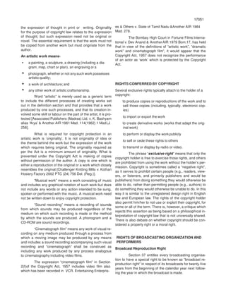 17051
70517
the expression of thought in print or writing. Originality
for the purpose of copyright law relates to the expression
of thought, but such expression need not be original or
novel. The essential requirement is that the work must not
be copied from another work but must originate from the
author.
An artistic work means-
• a painting, a sculpture, a drawing (including a dia-
gram, map, chart or plan), an engraving or a
• photograph, whether or not any such work possesses
artistic quality;
• a work of architecture; and
• any other work of artistic craftsmanship.
Word “artistic” is merely used as a generic term
to include the different processes of creating works set
out in the definition section and that provides that a work
produced by one such processes, and that its creation in-
volved some skill or labour on the part of the artist, it is pro-
tected [Associated Publishers (Madras) Ltd. v. K. Bashyam
alias ‘Arya’ & Another AIR 1961 Mad. 114(1962) 1 MadLJ
258].
What is required for copyright protection in an
artistic work is ‘originality’. It is not originality of idea or
the theme behind the work but the expression of the work
which requires being original. The originality required as
per the Act is a minimum amount of originality. What is
prevented under the Copyright Act is making of copies
without permission of the author. A copy is one which is
either a reproduction of the original or a work which closely
resembles the original [Challenger Knitting Mills v. Kothari
Hosiery Factory 2002 PTC (24) 756 Del. (Reg.)].
“Musical work” means a work consisting of music
and includes any graphical notation of such work but does
not include any words or any action intended to be sung,
spoken or performed with the music. A musical work need
not be written down to enjoy copyright protection.
“Sound recording” means a recording of sounds
from which sounds may be produced regardless of the
medium on which such recording is made or the method
by which the sounds are produced. A phonogram and a
CD-ROM are sound recordings.
“Cinematograph film” means any work of visual re-
cording on any medium produced through a process from
which a moving image may be produced by any means
and includes a sound recording accompanying such visual
recording and “cinematograph” shall be construed as
including any work produced by any process analogous
to cinematography including video films.
The expression “cinematograph film” in Section
2(f)of the Copyright Act, 1957 includes video film also
which has been recorded in VCR. Entertaining Enterpris-
es & Others v. State of Tamil Nadu &Another AIR 1984
Mad. 278.
The Bombay High Court in Fortune Films Interna-
tional v. Dev Anand & AnotherAIR 1979 Bom.17, has held
that in view of the definitions of “artistic work”, “dramatic
work” and cinematograph film”, it would appear that the
Copyright Act, 1957 does not recognize the performance
of an actor as ‘work’ which is protected by the Copyright
Act.
RIGHTS CONFERRED BY COPYRIGHT
Several exclusive rights typically attach to the holder of a
copyright:
to produce copies or reproductions of the work and to
sell those copies (including, typically, electronic cop-
ies)
to import or export the work
to create derivative works (works that adapt the orig-
inal work)
to perform or display the work publicly
to sell or cede these rights to others
to transmit or display by radio or video.
The phrase “exclusive right” means that only the
copyright holder is free to exercise those rights, and others
are prohibited from using the work without the holder’s per-
mission. Copyright is sometimes called a “negative right”,
as it serves to prohibit certain people (e.g., readers, view-
ers, or listeners, and primarily publishers and would be
publishers) from doing something they would otherwise be
able to do, rather than permitting people (e.g., authors) to
do something they would otherwise be unable to do. In this
way it is similar to the unregistered design right in English
law and European law. The rights of the copyright holder
also permit him/her to not use or exploit their copyright, for
some or all of the term. There is, however, a critique which
rejects this assertion as being based on a philosophical in-
terpretation of copyright law that is not universally shared.
There is also debate on whether copyright should be con-
sidered a property right or a moral right.
RIGHTS OF BROADCASTING ORGANIZATION AND
PERFORMERS
Broadcast Reproduction Right
Section 37 entitles every broadcasting organisa-
tion to have a special right to be known as “broadcast re-
production right” in respect of its broadcasts for twenty-five
years from the beginning of the calendar year next follow-
ing the year in which the broadcast is made.
 