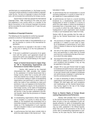 17071
70717
and that took on a reciprocal basis i.e., the foreign country
must grant similar protection to works entitled to copyright
under the Act. The term of Copyright in India to the foreign
work, will not exceed that conferred by the foreign country.
Government of India has passed the International
Copyright Order, 1958. According to this order any work
first published in any country which is a member of the
Berne Convention or the Universal Copyright Convention
will be accorded the same treatment as if it was first pub-
lished in India.
Conditions of Copyright Protection
The following are the requisites for conferring copyright
protection to works of international organisations:
(a) The work must be made or first published by or un-
der the direction or control of the International Or-
ganisation.
(b) There should be no copyright in the work in India
at the time of making or on the first publication of
the work.
(c) If the work is published in pursuance of an agree-
ment with the author, such agreement should not
reserve the author any copyright in the work or any
copyright in the work should belong to the organi-
zation.
Power of Central Government to Apply Chap-
ter VIII to Broadcasting Organizations and
Performers in Certain Other Countries
Section 40A inserted by the Copyright
(Amendment) Act, 1999 provides that subject
to the satisfaction of Central Government that a
foreign country (other than a country with which
India has entered into a treaty or which is a party
to a Convention relating to rights of broadcasting
organizations and performers to which India is a
party) has made or has undertaken to make such
provisions, if any, as it appears to the Central Gov-
ernment expedient to require, for the protection in
that foreign country, of the rights of broadcasting
organizations and performers as is available un-
der this Act, it may, by order, published in the Offi-
cial Gazette, direct that the provisions of Chapter
VIII shall apply:
(a) to broadcasting organizations whose headquar-
ters is situated in a country to which the order
relates or, the broadcast was transmitted from a
transmitter situated in a country to which the order
relates as if the headquarters of such organiza-
tion were situated in India or such broadcast were
made from India;
(b) to performances that took place outside India to
which the order relates in like manner as if they
took place in India;
(c) to performances that are incorporated in a sound
recording published in a country to which the or-
der relates as if it were published in India;
(d) to performances not fixed on a sound recording
broadcast by a broadcasting organization the
headquarters of which is located in a country to
which the order relates or where the broadcast is
transmitted from a transmitter which is situated
in a country to which the order relates as if the
headquarters of such organization were situated
in India or such broadcast were made from India.
Section 40A (2) also provides that the order so
made by the Central Government may provide
that:
(i) the provisions of Chapter VIII shall apply either
generally or in relation to such class or class-
es of broadcasts or performance or such other
class or classes of cases as may be specified in
the order;
(i) the term of the rights of broadcasting organiza-
tions and performers in India shall not exceed
such term as is conferred by the law of the coun-
try to which the order relates;
(i) the enjoyment of the rights conferred by Chapter
VIII shall be subject to the accomplishment of
such conditions and formalities, if any, as may
be specified in that order;
(iv) chapter VIII or any part thereof shall not apply
to broadcast and performances made before the
commencement of the order or that Chapter VIII
or any part thereof shall not apply to broadcasts
and performances broadcast or performed be-
fore the commencement of the order;
(v) in case of ownership of rights of broadcasting
organizations and performers, the provisions of
Chapter VIII shall apply with such exceptions
and modifications as the Central Government,
may having regard to the law of the foreign
country, consider necessary.
Power to Restrict Rights of Foreign Broad-
casting Organizations and Performers
Section 42A provides that if it appears
to the Central Government that a foreign country
does not give or has not undertaken to give ad-
equate protection to rights of broadcasting orga-
nizations or performers, the Central Government
may, by order, published in the Official Gazette,
direct that such of the provisions of this Act as
confer right to broadcasting organizations or per-
formers, as the case may be, shall not apply to
 