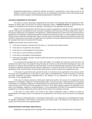 1708
1708
broadcasting organizations or performers whereof are based or incorporated in such foreign country or are
subjects or citizens of such foreign country and are not incorporated or domiciled in India, and thereupon those
provisions shall not apply to such Broadcasting organizations or performers.
AUTHOR & OWNERSHIP OF COPYRIGHT
The author of a work is generally considered as the first owner of the copyright under the Copyright Act 1957.
However, for works made in the course of an author’s employment under a “contract of service” or apprenticeship, the
employer is considered as the first owner of copyright, in the absence of any agreement to the contrary.
Section 19 of the Copyright Act 1957 lays down the modes of assignment of copyright in India. Assignment can
only be in writing and must specify the work, the period of assignment and the territory for which assignment is made. If
the period of assignment is not specified in the agreement, it shall be deemed to be 5 years and if the territorial extent of
assignment is not specified, it shall be presumed to be limited to the territories of India. In a recent judgment (Pine Labs
Private Limited vs Gemalto Terminals India Limited), a division bench of the Delhi High Court confirmed this position and
held that in cases where in the duration of assignment is not specified, the duration shall be deemed to be five years and
the copyright shall revert to the author after five years.
“Author” as per Section 2(d) of the Act means
• In the case of a literary or dramatic work the author, i.e., the person who creates thework.
• In the case of a musical work, the composer.
• In the case of a cinematograph film, the producer.
• In the case of a sound recording, the producer.
• In the case of a photograph, thephotographer.
• In the case of any literary, dramatic, musical or artistic work which is computer-generated, the person who causes
the work to be created.
In a musical sound recording there are many right holders. For example, the lyricist who wrote the lyrics, the
composer who set the music, the singer who sang the song, the musician (s) who performed the background music, and
the person or company who produced the sound recording. A sound recording generally comprises various rights. It is
necessary to obtain the licenses from each and every right owner in the sound recording. This would ,inter alia, include
the producer of the sound recording, the lyricist who wrote the lyrics, and the musician who composed the music.
In the case of a government work, government shall, in the absence of any agreement to the contrary, be the
first owner of the copyright therein. In the case of a work made or first published by or under the direction or control of
any public undertaking, such public undertaking shall, in the absence of any agreement to the contrary, be the
first owner of the copyright therein.
In the case of a literary, dramatic or artistic work made by the author in the course of his employment by the
proprietor of a newspaper, magazine or similar periodical under a contract of service or apprenticeship, for the purpose
of publication in a newspaper, magazine or similar periodical, the said proprietor shall, in the absence of any agreement
to the contrary, be the first owner of the copyright in the work in so far asthe copyright relates to the publication of the
work in any newspaper, magazine or similar periodical, or to the reproduction of the work for the purpose of its being so
published, but in all other respects the author shall be the first owner of the copyright in the work.
In the case of a work made in the course of the author’s employment under a contract of service or
apprenticeship, the employer shall, in the absence of any agreement to the contrary, be the first owner of the copyright
therein.
In the case of a photograph taken, or a painting or portrait drawn, or an engraving or a cinematograph film made,
for valuable consideration at the instance of any person, such person shall, in the absence of any agreement to the
contrary, be the first owner of the copyright therein.
REGISTRATION OF COPYRIGHT AND APPEALS
Registration of a copyright with the Copyright Office creates a public record of the basic facts of a particular
 