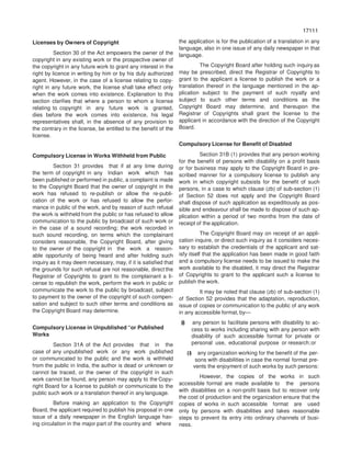 17111
71117
Licenses by Owners of Copyright
Section 30 of the Act empowers the owner of the
copyright in any existing work or the prospective owner of
the copyright in any future work to grant any interest in the
right by licence in writing by him or by his duly authorized
agent. However, in the case of a license relating to copy-
right in any future work, the license shall take effect only
when the work comes into existence. Explanation to this
section clarifies that where a person to whom a license
relating to copyright in any future work is granted,
dies before the work comes into existence, his legal
representatives shall, in the absence of any provision to
the contrary in the license, be entitled to the benefit of the
license.
Compulsory License in Works Withheld from Public
Section 31 provides that if at any time during
the term of copyright in any Indian work which has
been published or performed in public, a complaint is made
to the Copyright Board that the owner of copyright in the
work has refused to re-publish or allow the re-publi-
cation of the work or has refused to allow the perfor-
mance in public of the work, and by reason of such refusal
the work is withheld from the public or has refused to allow
communication to the public by broadcast of such work or
in the case of a sound recording; the work recorded in
such sound recording, on terms which the complainant
considers reasonable, the Copyright Board, after giving
to the owner of the copyright in the work a reason-
able opportunity of being heard and after holding such
inquiry as it may deem necessary, may, if it is satisfied that
the grounds for such refusal are not reasonable, direct the
Registrar of Copyrights to grant to the complainant a li-
cense to republish the work, perform the work in public or
communicate the work to the public by broadcast, subject
to payment to the owner of the copyright of such compen-
sation and subject to such other terms and conditions as
the Copyright Board may determine.
Compulsory License in Unpublished “or Published
Works
Section 31A of the Act provides that in the
case of any unpublished work or any work published
or communicated to the public and the work is withheld
from the public in India, the author is dead or unknown or
cannot be traced, or the owner of the copyright in such
work cannot be found, any person may apply to the Copy-
right Board for a license to publish or communicate to the
public such work or a translation thereof in any language.
Before making an application to the Copyright
Board, the applicant required to publish his proposal in one
issue of a daily newspaper in the English language hav-
ing circulation in the major part of the country and where
the application is for the publication of a translation in any
language, also in one issue of any daily newspaper in that
language.
The Copyright Board after holding such inquiry as
may be prescribed, direct the Registrar of Copyrights to
grant to the applicant a license to publish the work or a
translation thereof in the language mentioned in the ap-
plication subject to the payment of such royalty and
subject to such other terms and conditions as the
Copyright Board may determine, and thereupon the
Registrar of Copyrights shall grant the license to the
applicant in accordance with the direction of the Copyright
Board.
Compulsory License for Benefit of Disabled
Section 31B (1) provides that any person working
for the benefit of persons with disability on a profit basis
or for business may apply to the Copyright Board in pre-
scribed manner for a compulsory license to publish any
work in which copyright subsists for the benefit of such
persons, in a case to which clause (zb) of sub-section (1)
of Section 52 does not apply and the Copyright Board
shall dispose of such application as expeditiously as pos-
sible and endeavour shall be made to dispose of such ap-
plication within a period of two months from the date of
receipt of the application.
The Copyright Board may on receipt of an appli-
cation inquire, or direct such inquiry as it considers neces-
sary to establish the credentials of the applicant and sat-
isfy itself that the application has been made in good faith
and a compulsory license needs to be issued to make the
work available to the disabled, it may direct the Registrar
of Copyrights to grant to the applicant such a license to
publish the work.
It may be noted that clause (zb) of sub-section (1)
of Section 52 provides that the adaptation, reproduction,
issue of copies or communication to the public of any work
in any accessible format, by—
(i) any person to facilitate persons with disability to ac-
cess to works including sharing with any person with
disability of such accessible format for private or
personal use, educational purpose or research;or
(i) any organization working for the benefit of the per-
sons with disabilities in case the normal format pre-
vents the enjoyment of such works by such persons:
However, the copies of the works in such
accessible format are made available to the persons
with disabilities on a non-profit basis but to recover only
the cost of production and the organization ensure that the
copies of works in such accessible format are used
only by persons with disabilities and takes reasonable
steps to prevent its entry into ordinary channels of busi-
ness.
 