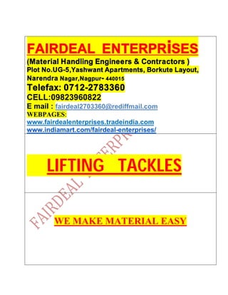 FAIRDEAL ENTERPRiSES
(Material Handling Engineers & Contractors )
Plot No.UG-5,Yashwant Apartments, Borkute Layout,
Narendra Nagar,Nagpur- 440015
Telefax: 0712-2783360
CELL:09823960822
E mail : fairdeal2703360@rediffmail.com
WEBPAGES:
www.fairdealenterprises.tradeindia.com
www.indiamart.com/fairdeal-enterprises/
LIFTING TACKLES
WE MAKE MATERIAL EASY
 