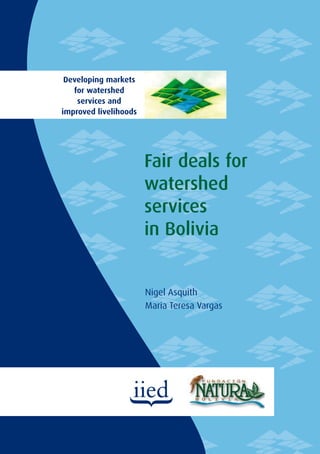 Fair deals for watershed services in Bolivia
                                                                               Developing markets
Although Bolivia is one of the countries with the most water per capita
in the world, and demand is about 1% of supply, localised water scarcity         for watershed
continues to breed conﬂicts. Despite many attempts at integrated watershed        services and
management, there have been few successes. Interventions have usually         improved livelihoods
been through top-down laws and regulations, few of which have succeeded.

In this report, Fundación Natura Bolivia examines whether payment
schemes can improve watershed management and the livelihoods of
watershed residents. It describes the reports commissioned as part of
the analysis, what they were intended to assess, and their ﬁndings. The
report concludes by offering lessons learned for negotiating fair deals for
                                                                                                     Fair deals for
watershed services in Bolivia.
                                                                                                     watershed
This study was funded by the UK Department for International
Development (DFID) as part of a multi-country project coordinated
by the International Institute for Environment and Development
                                                                                                     services
                                                                                                     in Bolivia
(IIED) on Developing Markets for Watershed Services and
Improved Livelihoods. The views expressed in this study do
not necessarily represent those of the institutions involved,
nor do they necessarily represent ofﬁcial UK Government
and/or DFID policies.




                                                                                                     Nigel Asquith
                                                                                                     Maria Teresa Vargas




IIED Natural Resource Issues No. 7


ISBN: 978-1-84369-647-6
ISSN: 1605-1017
 