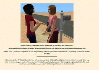 “Hang on if they’re in the simbin with the money, what we have down here to build with?!”

        “We have thirteen thousand and the deed to the grilled cheese restaurant. The deed to the club house seems to have vanished too.”

“Oh this is bad. I just hope Jo can get them all back safely and things will be okay. I can’t have three babies in a no plumbing, no electricity shack like
                                                                        Tina did!”

                                                           ~~~~~~~~~~~~~~~~~~~~~~~~~~~~~

  It didn’t look good at all. The old lot wouldn’t load so I moved everyone out. But they (Chewy, Opal and two servo’s) can’t move into this or any
   other lot either as the game crashes. I’m not sure, but I think it’s Chewy who is glitched, as the elder male glitch originated with him. This hood
                              should have been rebuilt but it never was, it’s still the original. So much for the fresh reinstall.
 